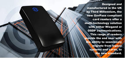 Designed and manufactured in the UK by Third Millennium, the new GovPass compliant card readers offer a multi-technology solution with either Wiegand or OSDP communications. This range of readers provide the end user with the ability to seamlessly migrate from legacy systems and cards, to the new standard.